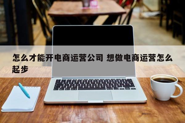 怎么才能开电商运营公司 想做电商运营怎么起步