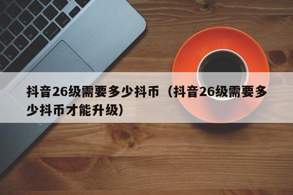 抖音26级需要多少抖币（抖音26级需要多少抖币才能升级）