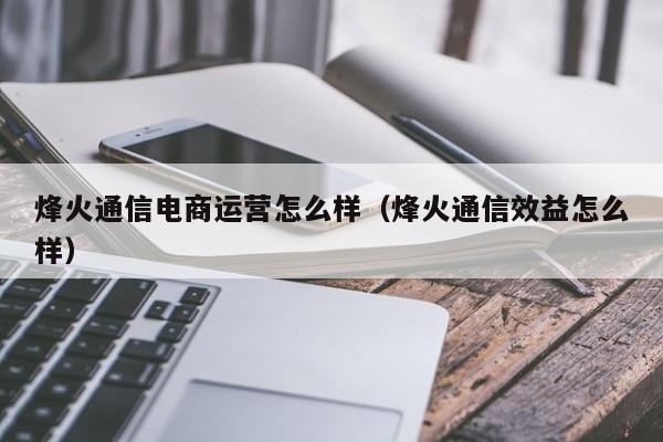 烽火通信电商运营怎么样（烽火通信效益怎么样）