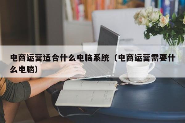 电商运营适合什么电脑系统（电商运营需要什么电脑）