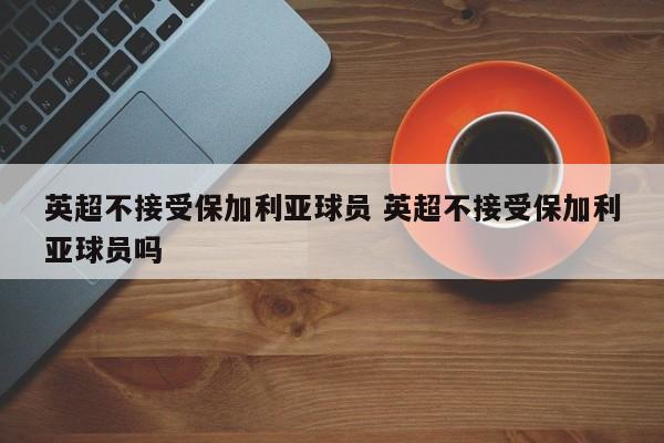 英超不接受保加利亚球员 英超不接受保加利亚球员吗