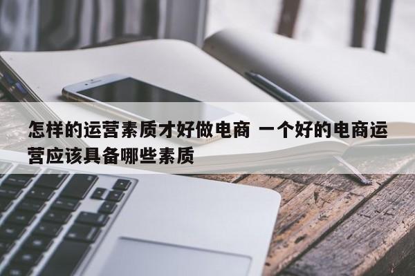 怎样的运营素质才好做电商 一个好的电商运营应该具备哪些素质