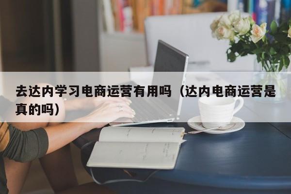 去达内学习电商运营有用吗（达内电商运营是真的吗）