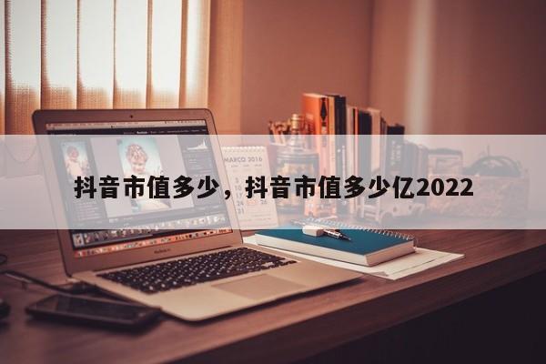 抖音市值多少，抖音市值多少亿2022