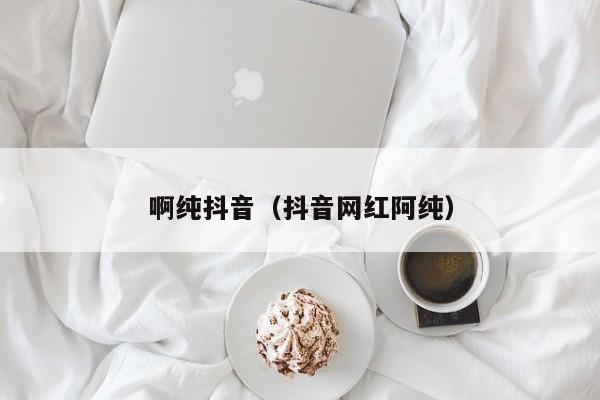 啊纯抖音（抖音网红阿纯）