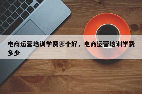 电商运营培训学费哪个好，电商运营培训学费多少