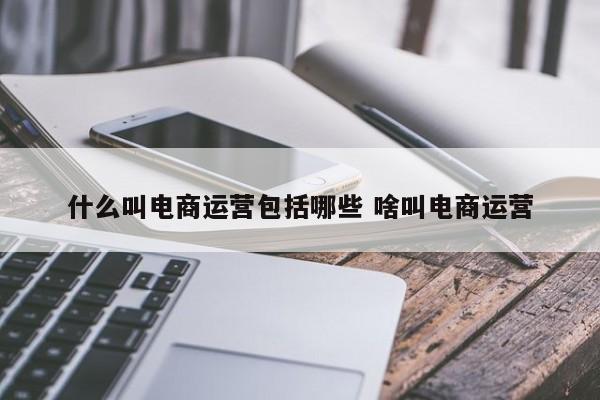 什么叫电商运营包括哪些 啥叫电商运营