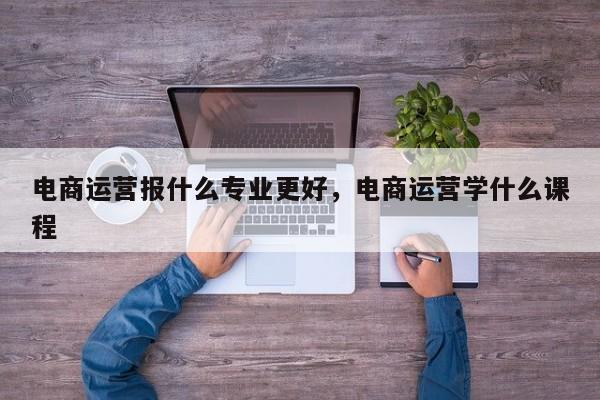 电商运营报什么专业更好，电商运营学什么课程