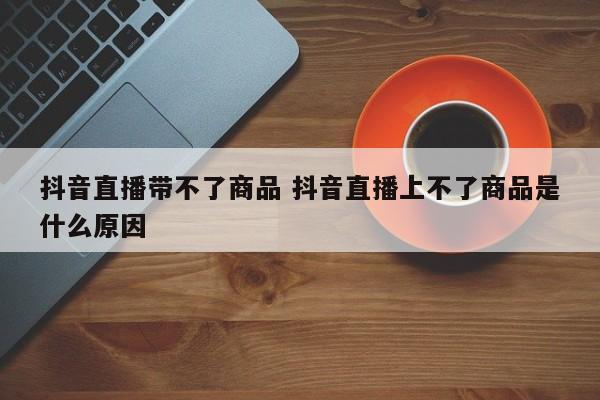 抖音直播带不了商品 抖音直播上不了商品是什么原因