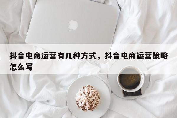 抖音电商运营有几种方式，抖音电商运营策略怎么写