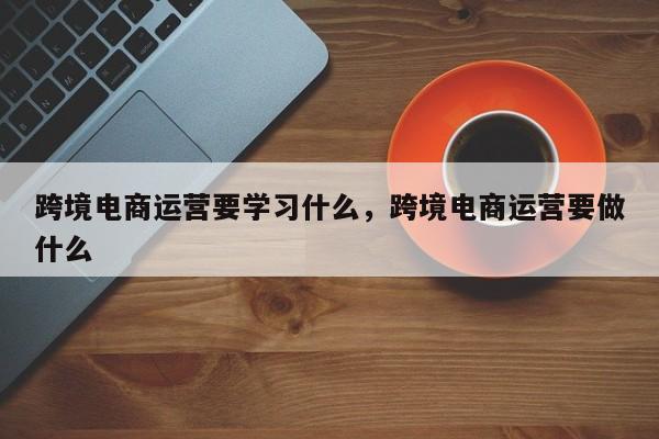 跨境电商运营要学习什么，跨境电商运营要做什么