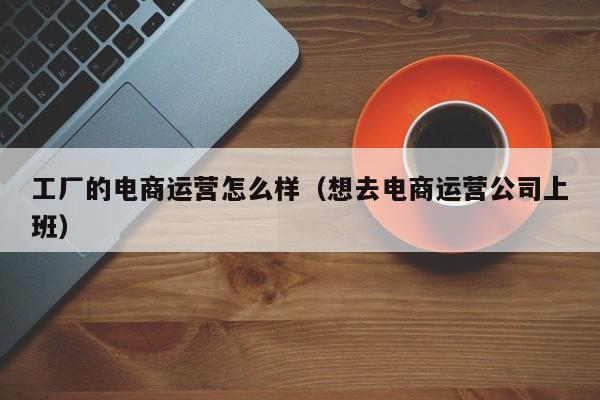 工厂的电商运营怎么样（想去电商运营公司上班）