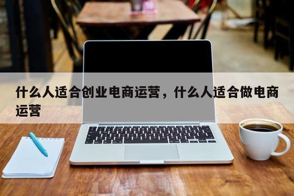 什么人适合创业电商运营，什么人适合做电商运营