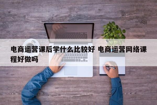 电商运营课后学什么比较好 电商运营网络课程好做吗