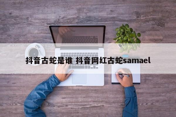 抖音古蛇是谁 抖音网红古蛇samael