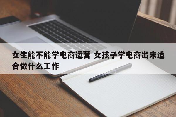 女生能不能学电商运营 女孩子学电商出来适合做什么工作