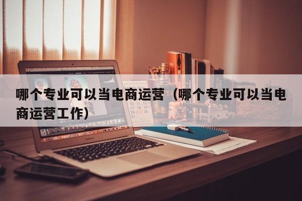 哪个专业可以当电商运营（哪个专业可以当电商运营工作）