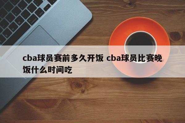 cba球员赛前多久开饭 cba球员比赛晚饭什么时间吃