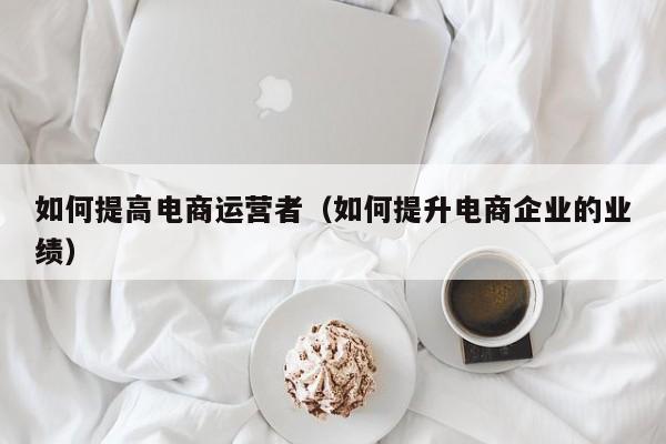 如何提高电商运营者（如何提升电商企业的业绩）