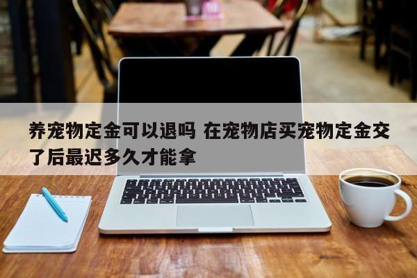 养宠物定金可以退吗 在宠物店买宠物定金交了后最迟多久才能拿