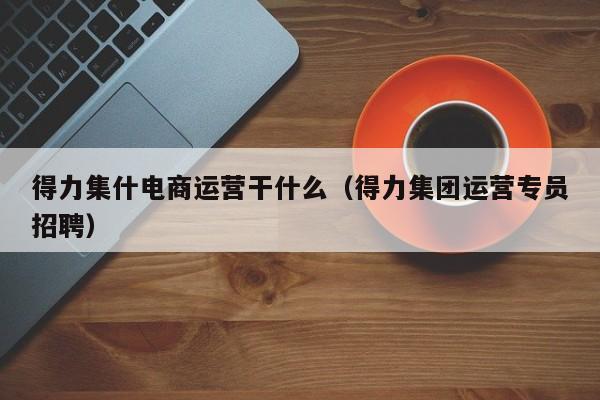 得力集什电商运营干什么（得力集团运营专员招聘）