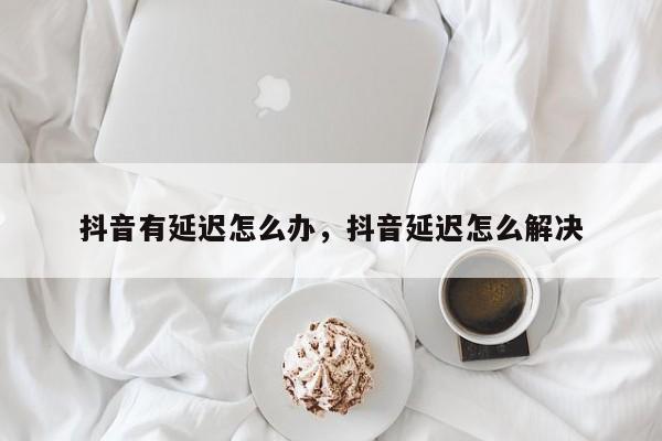 抖音有延迟怎么办，抖音延迟怎么解决