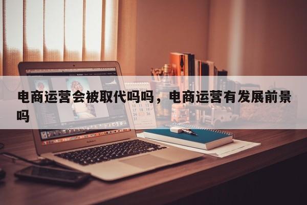 电商运营会被取代吗吗，电商运营有发展前景吗