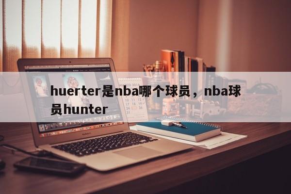 huerter是nba哪个球员，nba球员hunter