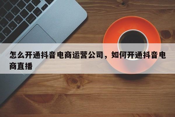 怎么开通抖音电商运营公司，如何开通抖音电商直播