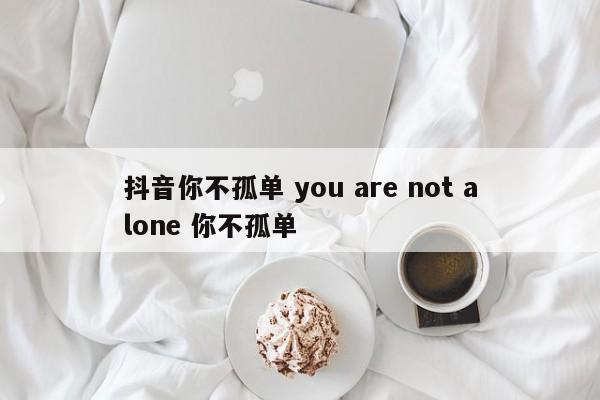 抖音你不孤单 you are not alone 你不孤单