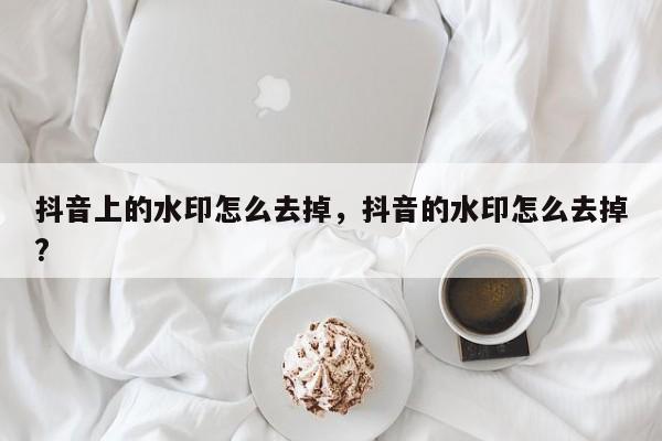 抖音上的水印怎么去掉，抖音的水印怎么去掉?