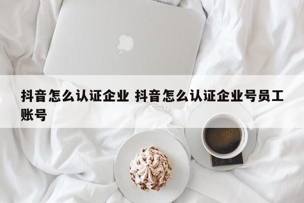 抖音怎么认证企业 抖音怎么认证企业号员工账号