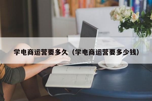 学电商运营要多久（学电商运营要多少钱）