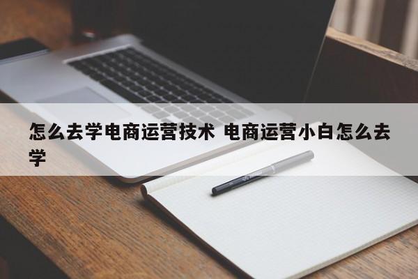 怎么去学电商运营技术 电商运营小白怎么去学