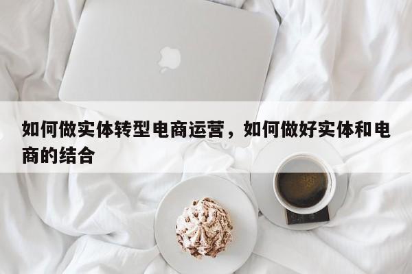 如何做实体转型电商运营，如何做好实体和电商的结合