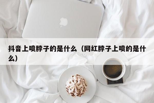 抖音上喷脖子的是什么（网红脖子上喷的是什么）