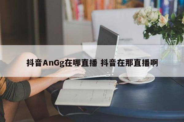 抖音AnGg在哪直播 抖音在那直播啊