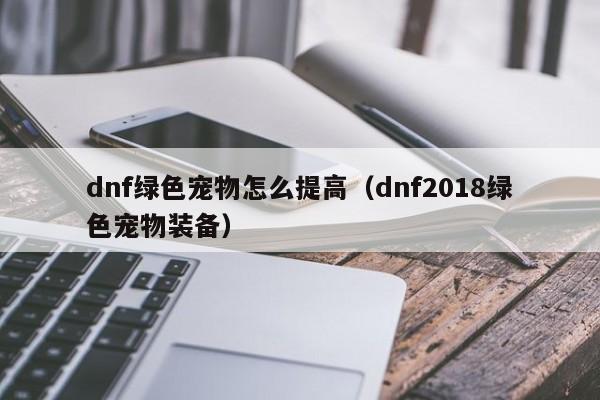 dnf绿色宠物怎么提高（dnf2018绿色宠物装备）