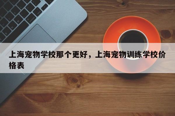 上海宠物学校那个更好，上海宠物训练学校价格表