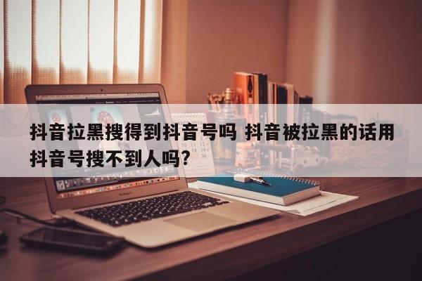 抖音拉黑搜得到抖音号吗 抖音被拉黑的话用抖音号搜不到人吗?