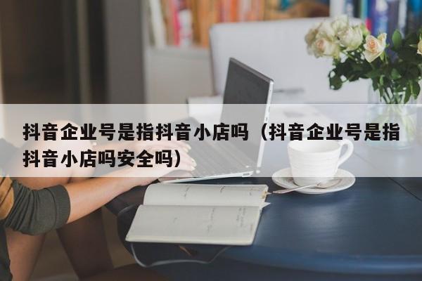 抖音企业号是指抖音小店吗（抖音企业号是指抖音小店吗安全吗）