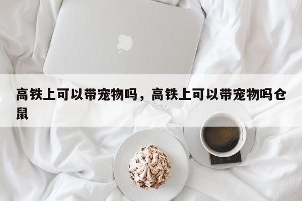 高铁上可以带宠物吗，高铁上可以带宠物吗仓鼠