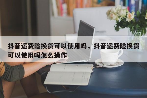 抖音运费险换货可以使用吗，抖音运费险换货可以使用吗怎么操作