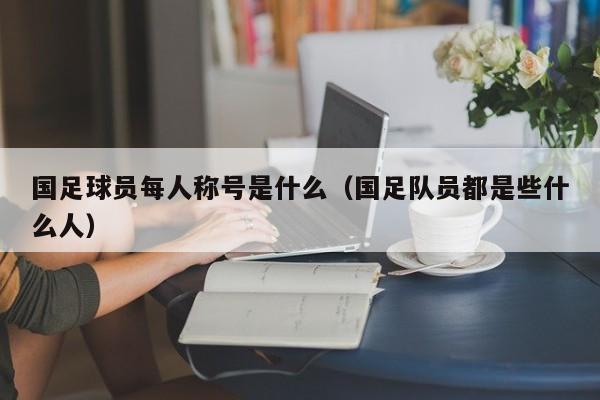 国足球员每人称号是什么（国足队员都是些什么人）