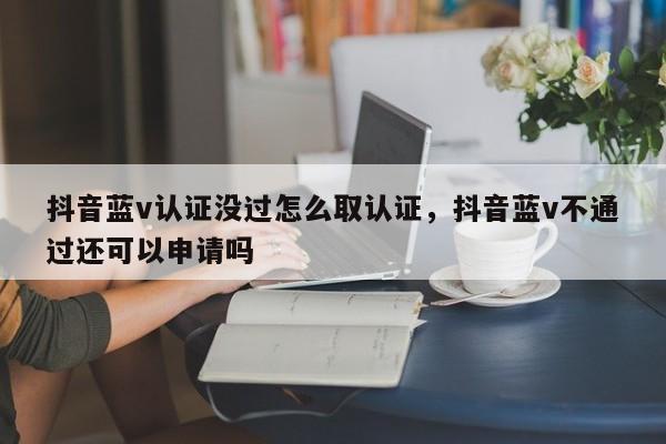 抖音蓝v认证没过怎么取认证，抖音蓝v不通过还可以申请吗