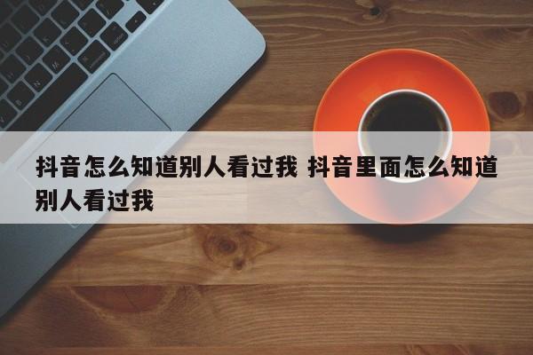 抖音怎么知道别人看过我 抖音里面怎么知道别人看过我