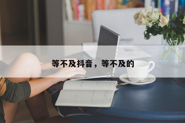 等不及抖音，等不及的