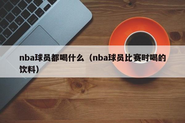 nba球员都喝什么（nba球员比赛时喝的饮料）