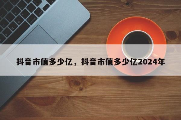 抖音市值多少亿，抖音市值多少亿2024年