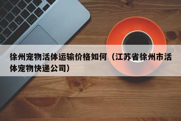 徐州宠物活体运输价格如何（江苏省徐州市活体宠物快递公司）